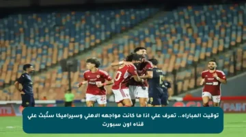 توقيت المباراة.. تعرف على إذا ما كانت مواجهة الأهلي وسيراميكا ستُبث على قناة أون سبورت